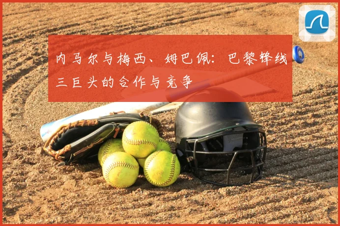 内马尔与梅西、姆巴佩：巴黎锋线三巨头的合作与竞争