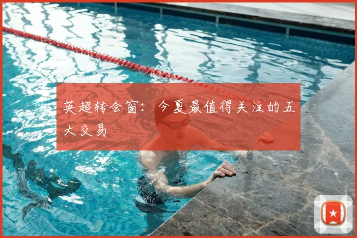 英超转会窗：今夏最值得关注的五大交易