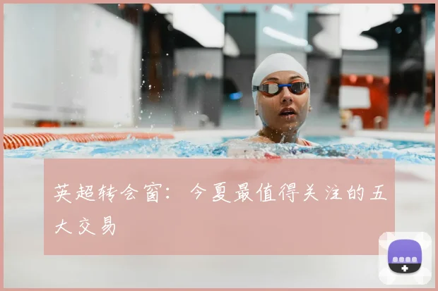 英超转会窗：今夏最值得关注的五大交易