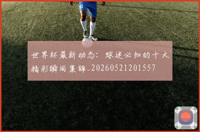 世界杯最新动态：球迷必知的十大精彩瞬间集锦_20260521201557