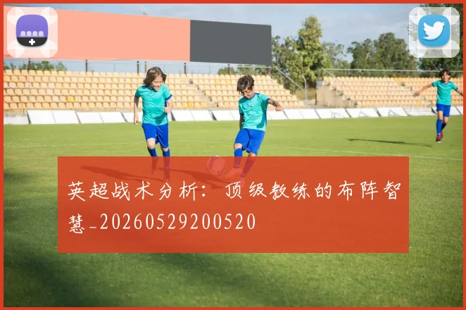 英超战术分析：顶级教练的布阵智慧_20260529200520
