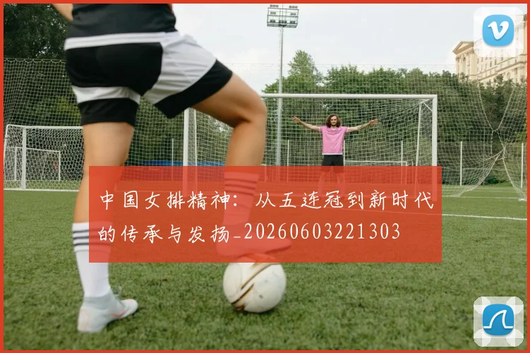 中国女排精神：从五连冠到新时代的传承与发扬_20260603221303
