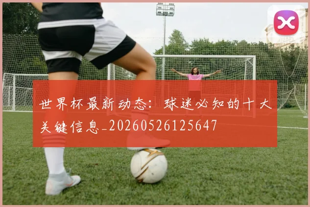 世界杯最新动态：球迷必知的十大关键信息_20260526125647