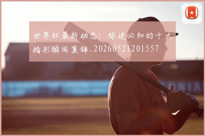 世界杯最新动态：球迷必知的十大精彩瞬间集锦_20260521201557