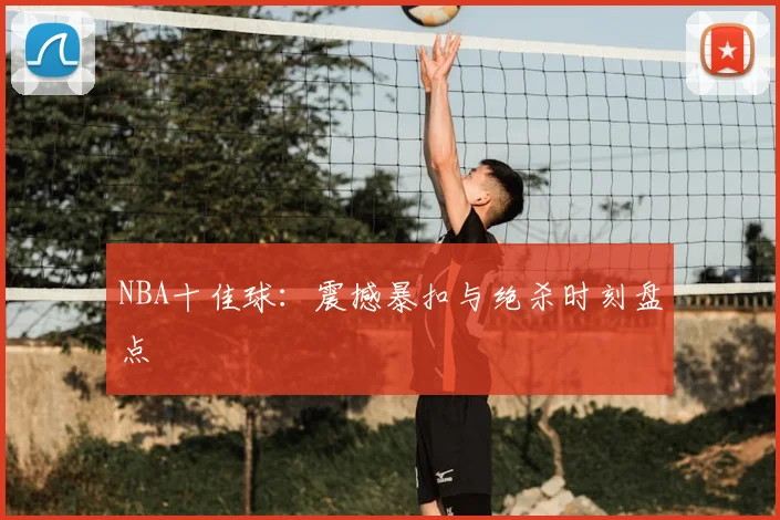 NBA十佳球：震撼暴扣与绝杀时刻盘点