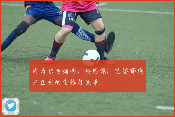 内马尔与梅西、姆巴佩：巴黎锋线三巨头的合作与竞争