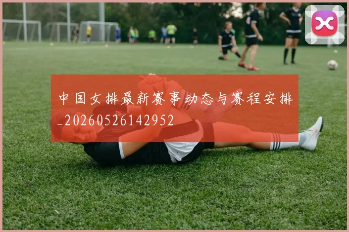 中国女排最新赛事动态与赛程安排_20260526142952